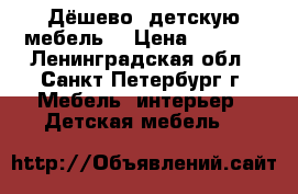 Дёшево  детскую мебель  › Цена ­ 1 200 - Ленинградская обл., Санкт-Петербург г. Мебель, интерьер » Детская мебель   